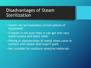 Disadvantages of Steam
Sterilization
• Steam can be hazardous certain pieces of
equipment
• If steam is not pure than it can get into very
small lumens and block them
• Pitting or discoloration of metal when come in
contact with steam that wasn’t pure
• Not suitable for moisture sensitive materials
 