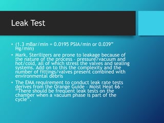 Leak Test
• (1.3 mBar/min = 0.0195 PSIA/min or 0.039”
Hg/min)
• Mark, Sterilizers are prone to leakage because of
the nature of the process – pressure/vacuum and
hot/cold, all of which stress the valves and sealing
systems. Add on to this the complexity and the
number of fittings/valves present combined with
environmental debris
• The EMA requirement to conduct leak rate tests
derives from the Orange Guide – Moist Heat 66 –
“There should be frequent leak tests on the
chamber when a vacuum phase is part of the
cycle”.
 
