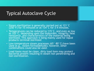 Typical Autoclave Cycle
• Steam sterilization is generally carried out at 121°C
(250°F) for 15 minutes or at 134°C for 3–4 minutes.
• Temperatures can be reduced to 115°C, and even as low
as 105°C, depending upon the bioburden, integrity, heat
resistance, and characteristics of the material being
sterilized. This approach is beng mainly used for liquid
products terminal sterilized
• Low-temperature steam processes (65°–80°C) have been
used (e.g., steam-formaldehyde); however, other
combinations could also be used.
• Load items must be clean, dirty load item may protect
bacterial protein resulting in steam non penetrating and
non-sterilization.
 