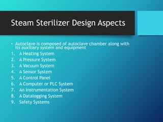 Steam Sterilizer Design Aspects
• Autoclave is composed of autoclave chamber along with
its auxiliary system and equipment
1. A Heating System
2. A Pressure System
3. A Vacuum System
4. A Sensor System
5. A Control Panel
6. A Computer or PLC System
7. An Instrumentation System
8. A Datalogging System
9. Safety Systems
 