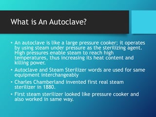 What is An Autoclave?
• An autoclave is like a large pressure cooker; it operates
by using steam under pressure as the sterilizing agent.
High pressures enable steam to reach high
temperatures, thus increasing its heat content and
killing power.
• Autoclave and Steam Sterilizer words are used for same
equipment interchangeably
• Charles Chamberland invented first real steam
sterilizer in 1880.
• First steam sterilizer looked like pressure cooker and
also worked in same way.
 