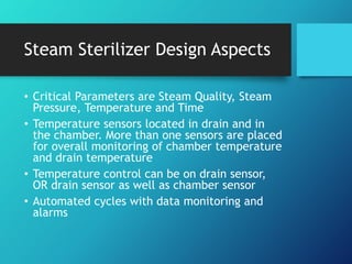 Steam Sterilizer Design Aspects
• Critical Parameters are Steam Quality, Steam
Pressure, Temperature and Time
• Temperature sensors located in drain and in
the chamber. More than one sensors are placed
for overall monitoring of chamber temperature
and drain temperature
• Temperature control can be on drain sensor,
OR drain sensor as well as chamber sensor
• Automated cycles with data monitoring and
alarms
 