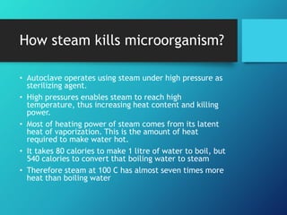 How steam kills microorganism?
• Autoclave operates using steam under high pressure as
sterilizing agent.
• High pressures enables steam to reach high
temperature, thus increasing heat content and killing
power.
• Most of heating power of steam comes from its latent
heat of vaporization. This is the amount of heat
required to make water hot.
• It takes 80 calories to make 1 litre of water to boil, but
540 calories to convert that boiling water to steam
• Therefore steam at 100 C has almost seven times more
heat than boiling water
 