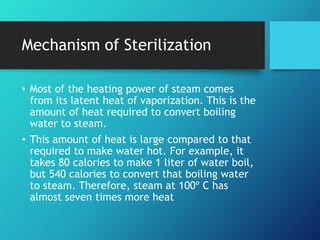 Mechanism of Sterilization
• Most of the heating power of steam comes
from its latent heat of vaporization. This is the
amount of heat required to convert boiling
water to steam.
• This amount of heat is large compared to that
required to make water hot. For example, it
takes 80 calories to make 1 liter of water boil,
but 540 calories to convert that boiling water
to steam. Therefore, steam at 100º C has
almost seven times more heat
 