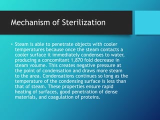 Mechanism of Sterilization
• Steam is able to penetrate objects with cooler
temperatures because once the steam contacts a
cooler surface it immediately condenses to water,
producing a concomitant 1,870 fold decrease in
steam volume. This creates negative pressure at
the point of condensation and draws more steam
to the area. Condensations continues so long as the
temperature of the condensing surface is less than
that of steam. These properties ensure rapid
heating of surfaces, good penetration of dense
materials, and coagulation of proteins.
 