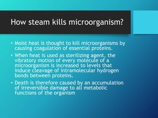 How steam kills microorganism?
• Moist heat is thought to kill microorganisms by
causing coagulation of essential proteins.
• When heat is used as sterilizing agent, the
vibratory motion of every molecule of a
microorganism is increased to levels that
induce cleavage of intramolecular hydrogen
bonds between proteins.
• Death is therefore caused by an accumulation
of irreversible damage to all metabolic
functions of the organism
 
