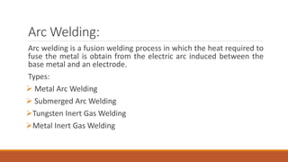 Arc Welding:
Arc welding is a fusion welding process in which the heat required to
fuse the metal is obtain from the electric arc induced between the
base metal and an electrode.
Types:
 Metal Arc Welding
 Submerged Arc Welding
Tungsten Inert Gas Welding
Metal Inert Gas Welding
 