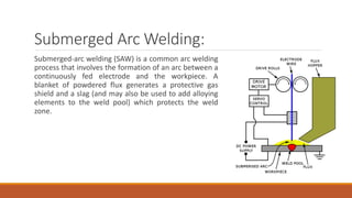 Submerged Arc Welding:
Submerged-arc welding (SAW) is a common arc welding
process that involves the formation of an arc between a
continuously fed electrode and the workpiece. A
blanket of powdered flux generates a protective gas
shield and a slag (and may also be used to add alloying
elements to the weld pool) which protects the weld
zone.
 