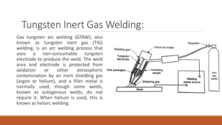 Tungsten Inert Gas Welding:
Gas tungsten arc welding (GTAW), also
known as tungsten inert gas (TIG)
welding, is an arc welding process that
uses a non-consumable tungsten
electrode to produce the weld. The weld
area and electrode is protected from
oxidation or other atmospheric
contamination by an inert shielding gas
(argon or helium), and a filler metal is
normally used, though some welds,
known as autogenous welds, do not
require it. When helium is used, this is
known as heliarc welding.
 