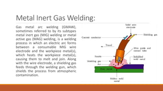 Metal Inert Gas Welding:
Gas metal arc welding (GMAW),
sometimes referred to by its subtypes
metal inert gas (MIG) welding or metal
active gas (MAG) welding, is a welding
process in which an electric arc forms
between a consumable MIG wire
electrode and the workpiece metal(s),
which heats the workpiece metal(s),
causing them to melt and join. Along
with the wire electrode, a shielding gas
feeds through the welding gun, which
shields the process from atmospheric
contamination.
 