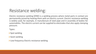 Resistance welding:
Electric resistance welding (ERW) is a welding process where metal parts in contact are
permanently joined by heating them with an electric current. Electric resistance welding
is widely used, for example, in manufacture of steel pipe and in assembly of bodies for
automobiles. The electric current can be supplied to electrodes that also apply clamping
pressure.
Types:
Spot welding
Seam welding
Low-frequency Electric resistance welding
 