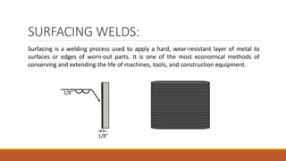 SURFACING WELDS:
Surfacing is a welding process used to apply a hard, wear-resistant layer of metal to
surfaces or edges of worn-out parts. It is one of the most economical methods of
conserving and extending the life of machines, tools, and construction equipment.
1/8”
1/8”
 