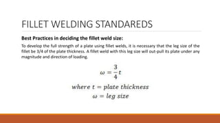 FILLET WELDING STANDAREDS
Best Practices in deciding the fillet weld size:
To develop the full strength of a plate using fillet welds, it is necessary that the leg size of the
fillet be 3/4 of the plate thickness. A fillet weld with this leg size will out-pull its plate under any
magnitude and direction of loading.
 
