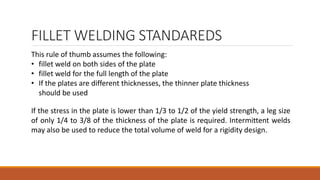 FILLET WELDING STANDAREDS
This rule of thumb assumes the following:
• fillet weld on both sides of the plate
• fillet weld for the full length of the plate
• If the plates are different thicknesses, the thinner plate thickness
should be used
If the stress in the plate is lower than 1/3 to 1/2 of the yield strength, a leg size
of only 1/4 to 3/8 of the thickness of the plate is required. Intermittent welds
may also be used to reduce the total volume of weld for a rigidity design.
 