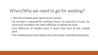 When/Why we need to go for welding?
 Non Serviceable parts (permanent joints).
As no hole is required for welding, hence no reduction of area. So
structural members are more effective in taking the load.
The efficiency of welded joint is more than that of the riveted
joint.
The welded joints look better than the bulky riveted/butted joints.
 
