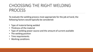 CHOOSSING THE RIGHT WELDING
PROCESS
To evaluate the welding process most appropriate for the job at hand, the
following factors would typically be considered:
• Type of material being welded
• Thickness of the material
• Type of welding power source and the amount of current available
• The welding position
• Time requirements
• Working conditions
 