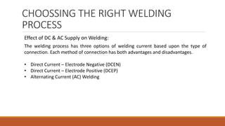 CHOOSSING THE RIGHT WELDING
PROCESS
The welding process has three options of welding current based upon the type of
connection. Each method of connection has both advantages and disadvantages.
• Direct Current – Electrode Negative (DCEN)
• Direct Current – Electrode Positive (DCEP)
• Alternating Current (AC) Welding
Effect of DC & AC Supply on Welding:
 