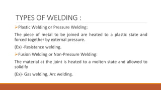 TYPES OF WELDING :
Plastic Welding or Pressure Welding:
The piece of metal to be joined are heated to a plastic state and
forced together by external pressure.
(Ex) -Resistance welding.
Fusion Welding or Non-Pressure Welding:
The material at the joint is heated to a molten state and allowed to
solidify
(Ex)- Gas welding, Arc welding.
 