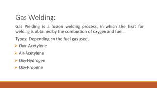 Gas Welding:
Gas Welding is a fusion welding process, in which the heat for
welding is obtained by the combustion of oxygen and fuel.
Types: Depending on the fuel gas used,
 Oxy- Acetylene
 Air-Acetylene
 Oxy-Hydrogen
 Oxy-Propene
 