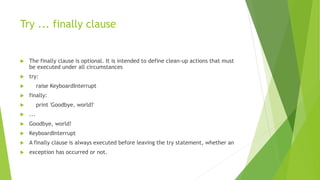Try ... finally clause
 The finally clause is optional. It is intended to define clean-up actions that must
be executed under all circumstances
 try:
 raise KeyboardInterrupt
 finally:
 print 'Goodbye, world!'
 ...
 Goodbye, world!
 KeyboardInterrupt
 A finally clause is always executed before leaving the try statement, whether an
 exception has occurred or not.
 