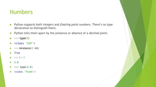 Numbers
 Python supports both integers and floating point numbers. There’s no type
declaration to distinguish them;
 Python tells them apart by the presence or absence of a decimal point.
 >>> type(1)
 <class 'int'>
 >>> isinstance(1, int)
 True
 >>> 1 + 1
 2.0
 >>> type(2.0)
 <class 'float'>
 
