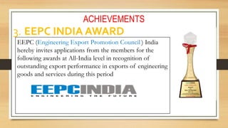 ACHIEVEMENTS
3. EEPC INDIA AWARD
EEPC (Engineering Export Promotion Council ) India
hereby invites applications from the members for the
following awards at All-India level in recognition of
outstanding export performance in exports of engineering
goods and services during this period
 