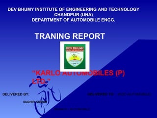TRANING REPORT
“KARLO AUTOMOBILES (P)
LTD.”
DEV BHUMY INSTITUTE OF ENGINEERING AND TECHNOLOGY
CHANDPUR (UNA)
DEPARTMENT OF AUTOMOBILE ENGG.
DELIVERED BY: DELIVERED TO: (HOD AUTOMOBILE)
SUDHIR KUMAR
BRANCH:- AUTOMOBILE
 