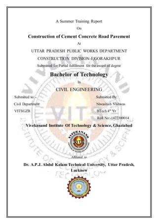 A Summer Training Report
On
Construction of Cement Concrete Road Pavement
At
UTTAR PRADESH PUBLIC WORKS DEPARTMENT
CONSTRUCTION DIVISION-1,GORAKHPUR
Submitted for Partial fulfillment for the award of degree
Bachelor of Technology
In
CIVIL ENGINEERING
Submitted to: - Submitted By:
Civil Department Niwashish Vishwas
VITSGZB BTech 4th
Yr
Roll No:-1422300014
Vivekanand Institute Of Technology & Science, Ghaziabad
Affiliated to
Dr. A.P.J. Abdul Kalam Technical University, Uttar Pradesh,
Lucknow
 