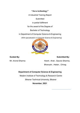 “Java technology”
A Industrial Training Report
Submitted
in partial fulfillment
for the award of the Degree of
Bachelor of Technology
in Department of Computer Science & Engineering
(With specialization in Computer Science & Engineering)
Guided By: Submitted By:
Mr. Arvind Sharma Harsh , Krati , Gaurav Sharma,
Bhanushi , Hetain , Chirag
Department of Computer Science & Engineering
Modern Institute of Technology & Research Centre
Bikaner Technical University, Bikaner
November, 2021
 