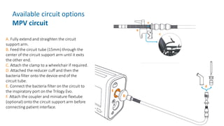 Available circuit options
MPV circuit
A. Fully extend and straighten the circuit
support arm.
B. Feed the circuit tube (15mm) through the
center of the circuit support arm until it exits
the other end.
C. Attach the clamp to a wheelchair if required.
D. Attached the reducer cuff and then the
bacteria filter onto the device-end of the
circuit tube.
E. Connect the bacteria filter on the circuit to
the inspiratory port on the Trilogy Evo.
F. Attach the coupler and miniature flextube
(optional) onto the circuit support arm before
connecting patient interface.
 
