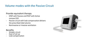 Volume modes with the Passive Circuit
Provide equivalent therapy
- EPAP with Passive and PEEP with Active
remove CO2
- Passive circuit with leak compensation delivers
the prescribed tidal volume
- Noninvasive or invasive ventilation
Benefits
- Simpler circuit
- Ease of set up
- Leak compensation
 