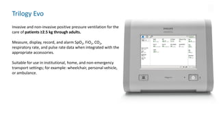 Trilogy Evo
Invasive and non-invasive positive pressure ventilation for the
care of patients ≥2.5 kg through adults.
Measure, display, record, and alarm SpO2, FiO2, CO2,
respiratory rate, and pulse rate data when integrated with the
appropriate accessories.
Suitable for use in institutional, home, and non-emergency
transport settings; for example: wheelchair, personal vehicle,
or ambulance.
 