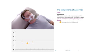 What is Auto-Trak? How does Auto-Trak work? The components of Auto-Trak
Auto-Trak
The components of Auto-Trak
Cycling
Safety feature
If the patient remains in the inspiratory phase of the
breathing cycle for three seconds, Digital Auto-Trak will
cycle the device to the expiratory phase of pressure
delivery.
Max inspiratory time of 3 seconds.
1
30
15
0
-15
-30
1
 