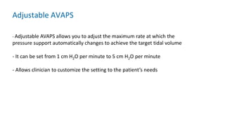 - Adjustable AVAPS allows you to adjust the maximum rate at which the
pressure support automatically changes to achieve the target tidal volume
- It can be set from 1 cm H2O per minute to 5 cm H2O per minute
- Allows clinician to customize the setting to the patient’s needs
Adjustable AVAPS
 