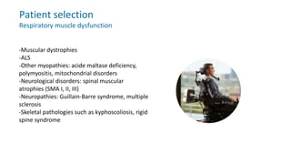 Patient selection
Respiratory muscle dysfunction
-Muscular dystrophies
-ALS
-Other myopathies: acide maltase deficiency,
polymyositis, mitochondrial disorders
-Neurological disorders: spinal muscular
atrophies (SMA I, II, III)
-Neuropathies: Guillain-Barre syndrome, multiple
sclerosis
-Skeletal pathologies such as kyphoscoliosis, rigid
spine syndrome
 