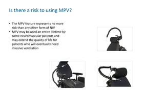 Is there a risk to using MPV?
• The MPV feature represents no more
risk than any other form of NIV
• MPV may be used an entire lifetime by
some neuromuscular patients and
may extend the quality of life for
patients who will eventually need
invasive ventilation
 