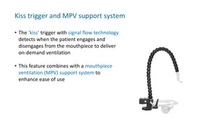 Kiss trigger and MPV support system
• The ‘kiss’ trigger with signal flow technology
detects when the patient engages and
disengages from the mouthpiece to deliver
on-demand ventilation
• This feature combines with a mouthpiece
ventilation (MPV) support system to
enhance ease of use
 