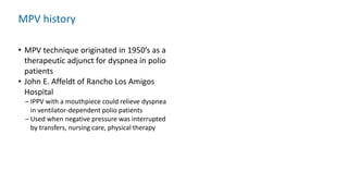 MPV history
• MPV technique originated in 1950’s as a
therapeutic adjunct for dyspnea in polio
patients
• John E. Affeldt of Rancho Los Amigos
Hospital
– IPPV with a mouthpiece could relieve dyspnea
in ventilator-dependent polio patients
– Used when negative pressure was interrupted
by transfers, nursing care, physical therapy
 