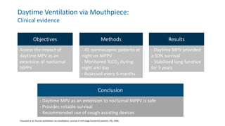Daytime Ventilation via Mouthpiece:
Clinical evidence
Toussaint et al, Diurnal ventilations via mouthpiece: survival in end-stage Duchenne patients, ERJ, 2006.
Objectives Methods
Assess the impact of
daytime MPV as an
extension of nocturnal
NIPPV
- 45 normocapnic patients at
night on NIPPV
- Monitored TcCO2 during
night and day
- Assessed every 6 months
Results
- Daytime MPV provided
a 50% survival
- Stabilized lung function
for 5 years
Conclusion
- Daytime MPV as an extension to nocturnal NIPPV is safe
- Provides reliable survival
- Recommended use of cough assisting devices
 
