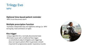 Trilogy Evo
MPV
Optional time-based patient reminder
-MPV circuit disconnect alarm
Multiple prescription function
-Facilitates independent day and nighttime settings (i.e. MPV
during day, mask ventilation at night)
Kiss trigger
-Unique algorithm for a normally disconnected state
-Eliminates issues with a traditional flow trigger:
-no sensitivity to adjust (mitigates auto triggering)
-does not require patient effort to generate a breath
-important for progressively weaker respiratory muscles
 