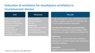 Evaluation of ventilators for mouthpiece ventilation in
neuromuscular disease
Khirani S, et al. Respir Care. 2014 ;59(9):1329-37.
Aim Methods
The aims of the study
were to analyze the
practice of mouthpiece
ventilation and to
evaluate the
performance of
ventilators for
mouthpiece ventilation.
Questionnaire:
Subject-reported
benefits
Bench test:
Performance of 6 home
ventilators with
mouthpiece ventilation.
Results
n =30, mean age 33 ± 11 y, using NIV for 12 ± 7
y. Fifteen subjects used NIV for > 20 h/day, and
11 were totally ventilator-dependent
Questionnaire of subject-reported benefits:
-Reduction in dyspnea (73%) and fatigue (93%)
-Improvement in speech (43%) and eating (27%)
Bench test:
Alarms were common with home ventilators,
although less common in those with mouthpiece
ventilation software.
Conclusion:
Subjects are satisfied with MPV
 