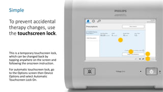 Simple
To prevent accidental
therapy changes, use
the touchscreen lock.
This is a temporary touchscreen lock,
which can be changed back by
tapping anywhere on the screen and
following the onscreen instruction.
For automatic touchscreen lock, go
to the Options screen then Device
Options and select Automatic
Touchscreen Lock On.
 
