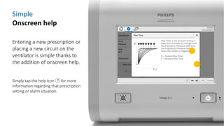 Simple
Onscreen help
Entering a new prescription or
placing a new circuit on the
ventilator is simple thanks to
the addition of onscreen help.
Simply tap the help icon for more
information regarding that prescription
setting or alarm situation.
 