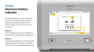 Simple
Onscreen battery
indicator
During ventilation you can check how
much time remains on each battery,
which is an estimate based on the
current usage. This is done in one of
two ways.
Option 1.
Tap the battery icons in the toolbar to
see the time remaining on each battery.
Option 2.
Change the ventilation monitoring view
to the large timer view for a constant
reference to the remaining battery time.
 