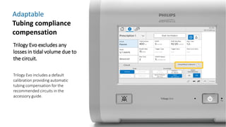 Adaptable
Tubing compliance
compensation
Trilogy Evo excludes any
losses in tidal volume due to
the circuit.
Trilogy Evo includes a default
calibration providing automatic
tubing compensation for the
recommended circuits in the
accessory guide.
 