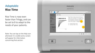 Adaptable
Rise Time
Rise Time is now even
faster than Trilogy, and can
be set to 0 to adapt to the
needs of your patients.
Note: You can tap on the Help icon
whenever it is visible and a screen
will appear for information
concerning that section.
 