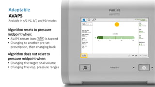 Adaptable
AVAPS
Available in A/C-PC, S/T, and PSV modes
Algorithm resets to pressure
midpoint when:
• AVAPS restart icon is tapped
• Changing to another pre-set
prescription, then changing back
Algorithm does not reset to
pressure midpoint when:
• Changing the target tidal volume
• Changing the insp. pressure ranges
 