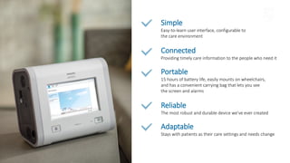 Simple
Easy-to-learn user interface, configurable to
the care environment
Connected
Providing timely care information to the people who need it
Portable
15 hours of battery life, easily mounts on wheelchairs,
and has a convenient carrying bag that lets you see
the screen and alarms
Reliable
The most robust and durable device we’ve ever created
Adaptable
Stays with patients as their care settings and needs change
 