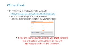 CEU certificate
• To obtain your CEU certificate log on to
– https://www.ganesco.com/philips-attendee/login.php
– Log in or create a log in if you are a new user
– Complete the evaluation and print out your certificate.
• If you are claiming AARC credits, you must compete
the evaluation within 30 days or you will
not receive credit for the program.
 