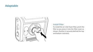 Adaptable
Install filter
To install the air-inlet foam filter, pinch the
filter as you press it into the filter cover as
shown. Position it securely behind the top
and bottom restraints.
 